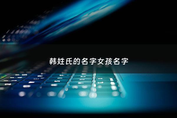 韩姓氏的名字女孩名字 - 姓韩的女孩名字 洋气 有创意