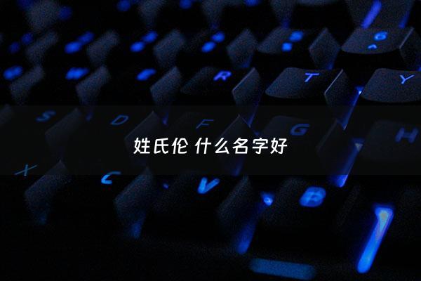 姓氏伦 什么名字好 - 姓伦的女孩名字