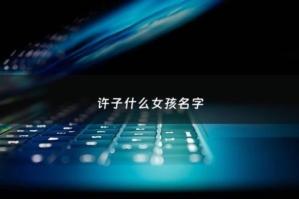 许子什么女孩名字 - 许子什么女孩名字大全