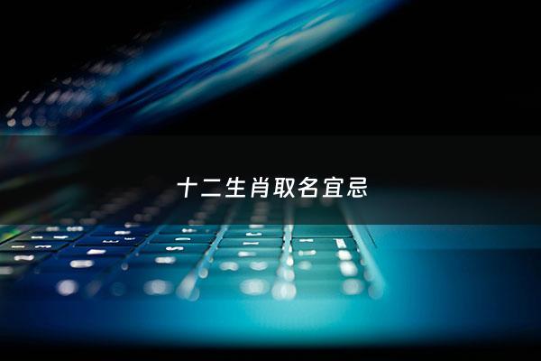 十二生肖取名宜忌 - 十二生肖取名宜忌有哪些