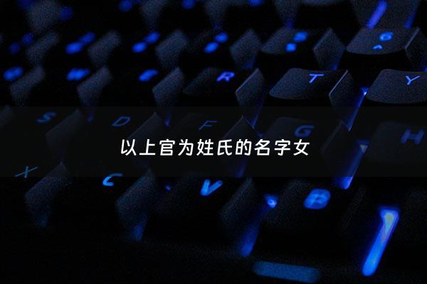 以上官为姓氏的名字女 - 以上官为姓氏的名字女生有哪些
