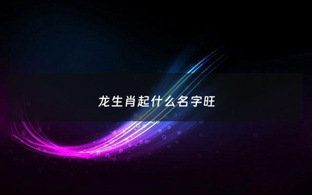 龙生肖起什么名字旺 - 生肖龙取什么名字最好