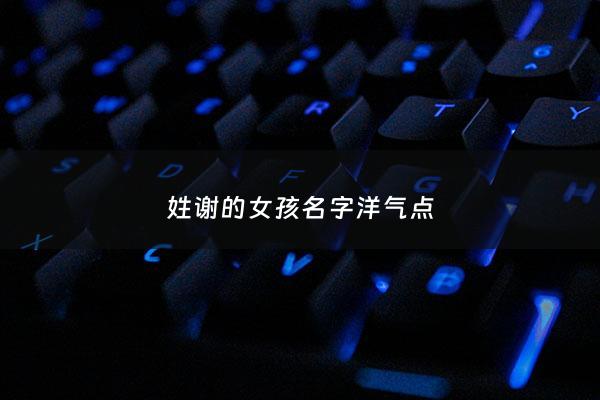 姓谢的女孩名字洋气点 - 姓谢的女孩的名字