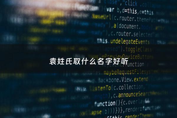 袁姓氏取什么名字好听 - 袁姓取什么名字比较好