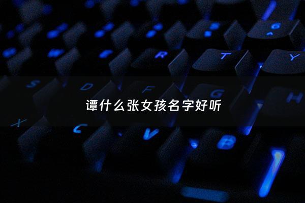 谭什么张女孩名字好听 - 谭字开头的名字女生